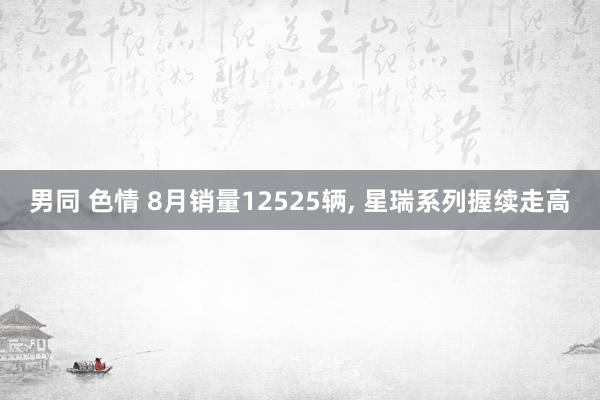 男同 色情 8月销量12525辆， 星瑞系列握续走高