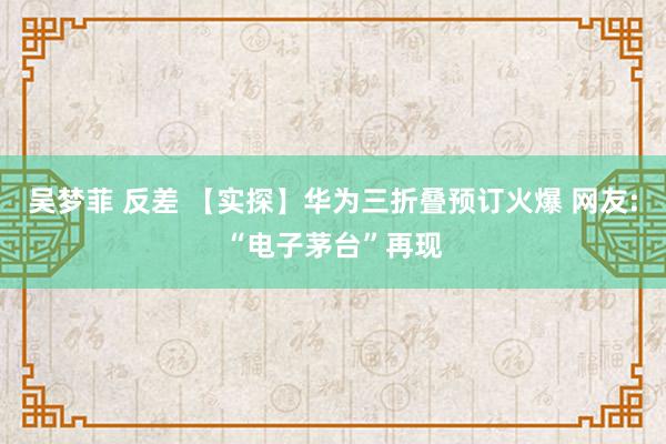 吴梦菲 反差 【实探】华为三折叠预订火爆 网友:“电子茅台”再现
