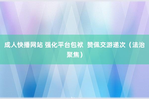 成人快播网站 强化平台包袱  赞佩交游递次（法治聚焦）