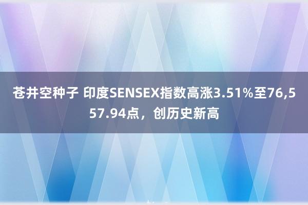 苍井空种子 印度SENSEX指数高涨3.51%至76,557.94点，创历史新高