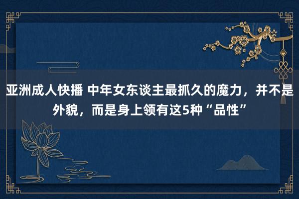 亚洲成人快播 中年女东谈主最抓久的魔力，并不是外貌，而是身上领有这5种“品性”
