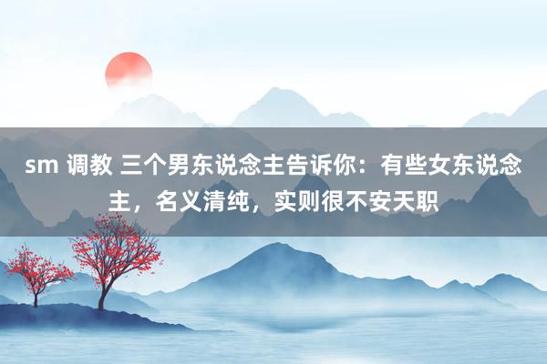 sm 调教 三个男东说念主告诉你：有些女东说念主，名义清纯，实则很不安天职