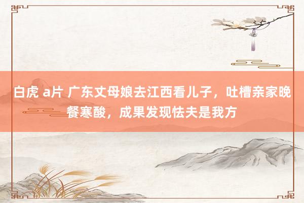 白虎 a片 广东丈母娘去江西看儿子，吐槽亲家晚餐寒酸，成果发现怯夫是我方