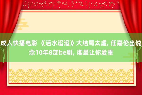 成人快播电影 《活水迢迢》大结局太虐， 任嘉伦出说念10年8部be剧， 谁最让你爱重