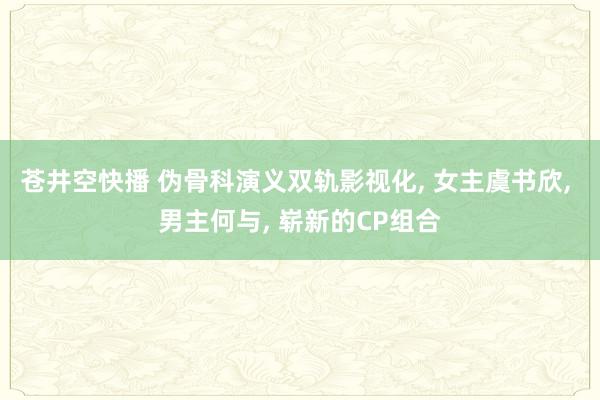 苍井空快播 伪骨科演义双轨影视化, 女主虞书欣, 男主何与, 崭新的CP组合