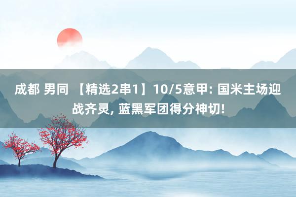 成都 男同 【精选2串1】10/5意甲: 国米主场迎战齐灵， 蓝黑军团得分神切!