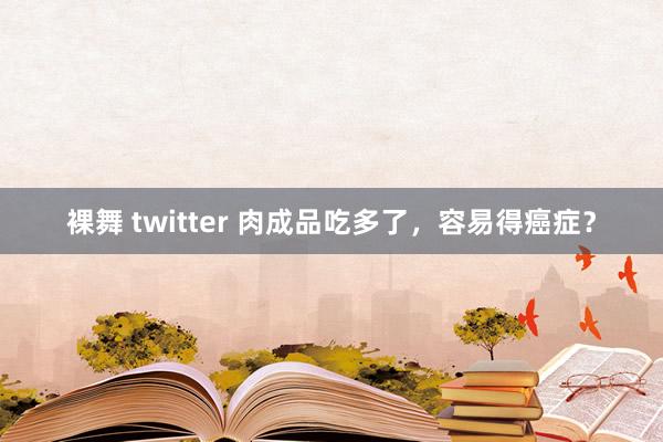 裸舞 twitter 肉成品吃多了，容易得癌症？