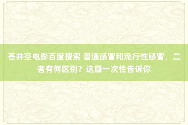 苍井空电影百度搜索 普通感冒和流行性感冒，二者有何区别？这回一次性告诉你
