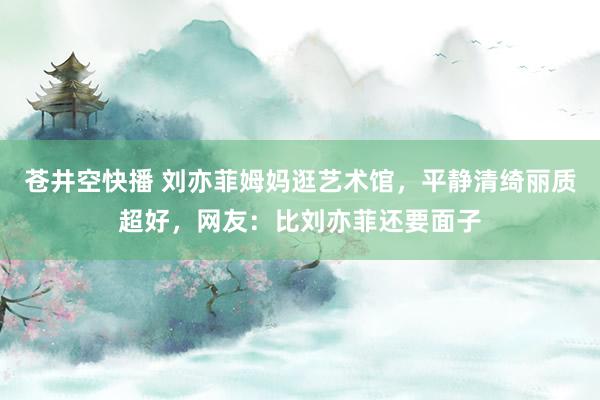 苍井空快播 刘亦菲姆妈逛艺术馆，平静清绮丽质超好，网友：比刘亦菲还要面子