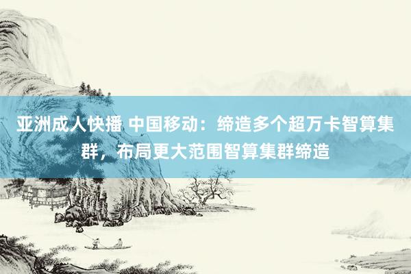 亚洲成人快播 中国移动：缔造多个超万卡智算集群，布局更大范围智算集群缔造