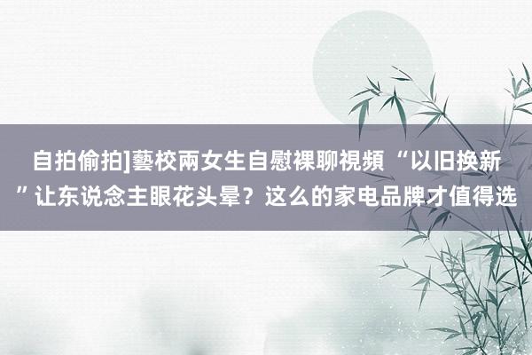 自拍偷拍]藝校兩女生自慰裸聊視頻 “以旧换新”让东说念主眼花头晕？这么的家电品牌才值得选