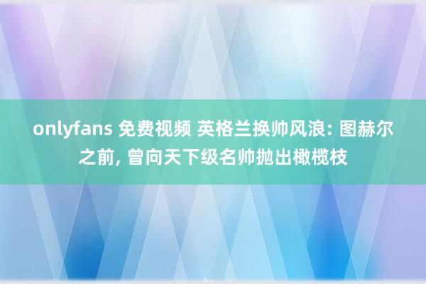 onlyfans 免费视频 英格兰换帅风浪: 图赫尔之前， 曾向天下级名帅抛出橄榄枝
