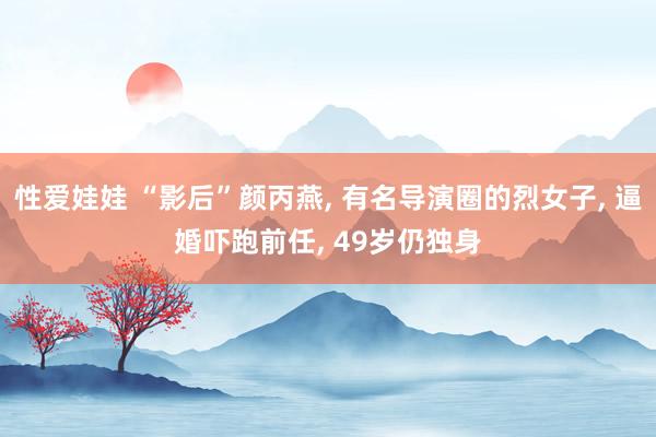 性爱娃娃 “影后”颜丙燕， 有名导演圈的烈女子， 逼婚吓跑前任， 49岁仍独身