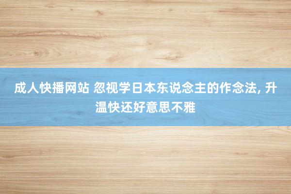 成人快播网站 忽视学日本东说念主的作念法， 升温快还好意思不雅