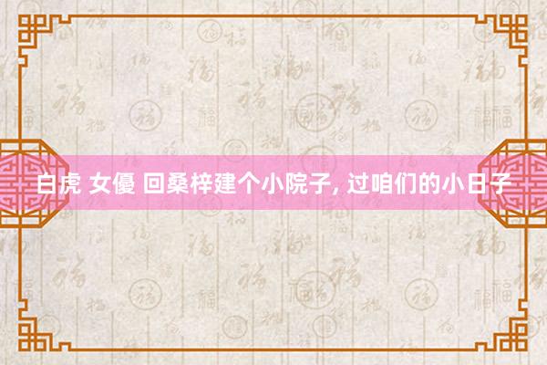 白虎 女優 回桑梓建个小院子， 过咱们的小日子