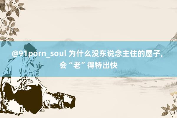 @91porn_soul 为什么没东说念主住的屋子， 会“老”得特出快
