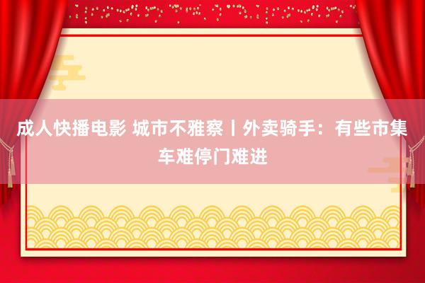 成人快播电影 城市不雅察丨外卖骑手：有些市集车难停门难进