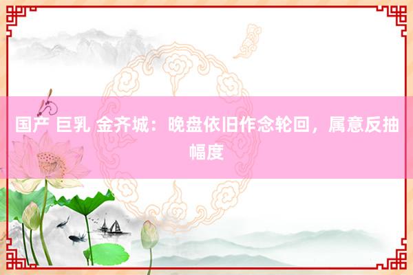 国产 巨乳 金齐城：晚盘依旧作念轮回，属意反抽幅度