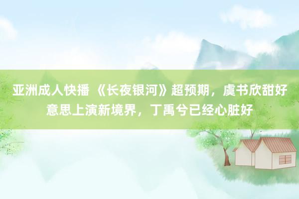 亚洲成人快播 《长夜银河》超预期，虞书欣甜好意思上演新境界，丁禹兮已经心脏好