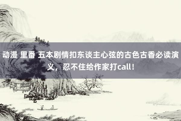 动漫 里番 五本剧情扣东谈主心弦的古色古香必读演义，忍不住给作家打call！