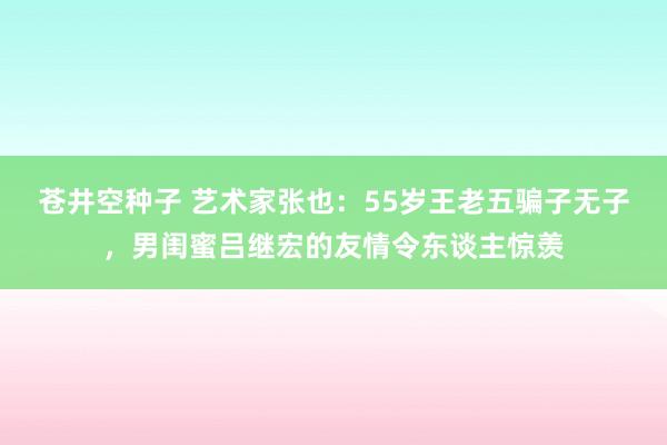 苍井空种子 艺术家张也：55岁王老五骗子无子，男闺蜜吕继宏的友情令东谈主惊羡