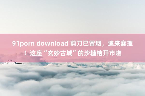 91porn download 剪刀已冒烟，速来襄理！这座“玄妙古城”的沙糖桔开市啦