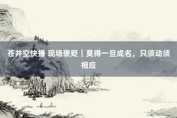 苍井空快播 现场褒贬｜莫得一旦成名，只须动须相应