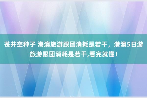 苍井空种子 港澳旅游跟团消耗是若干，港澳5日游旅游跟团消耗是若干,看完就懂！
