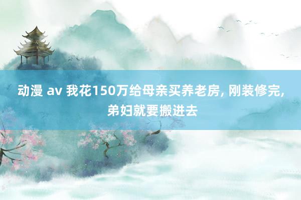动漫 av 我花150万给母亲买养老房, 刚装修完, 弟妇就要搬进去