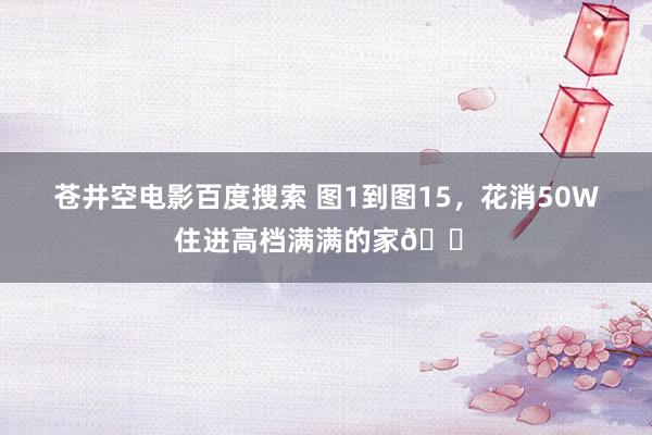 苍井空电影百度搜索 图1到图15，花消50W住进高档满满的家🏠