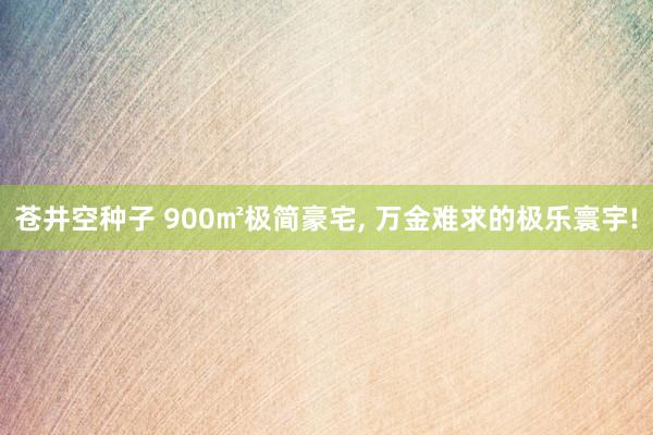 苍井空种子 900㎡极简豪宅, 万金难求的极乐寰宇!