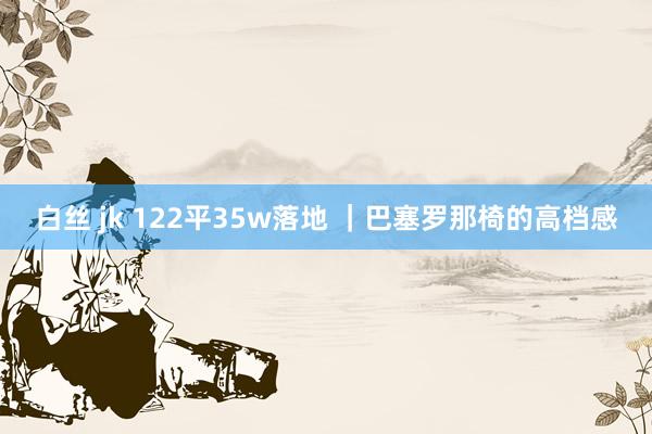 白丝 jk 122平35w落地 ｜巴塞罗那椅的高档感