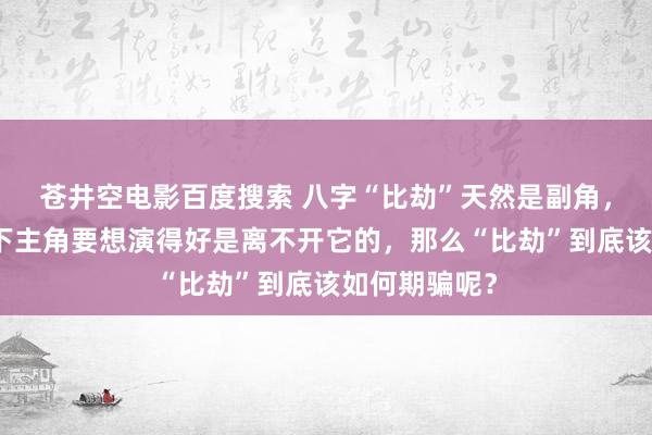 苍井空电影百度搜索 八字“比劫”天然是副角，但很厚情况下主角要想演得好是离不开它的，那么“比劫”到底该如何期骗呢？