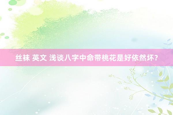 丝袜 英文 浅谈八字中命带桃花是好依然坏？