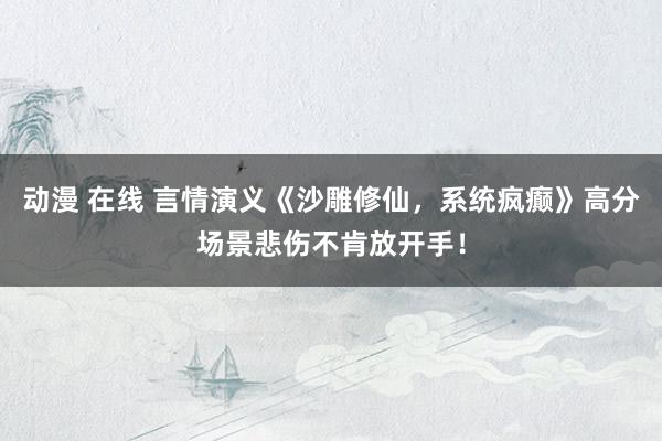 动漫 在线 言情演义《沙雕修仙，系统疯癫》高分场景悲伤不肯放开手！