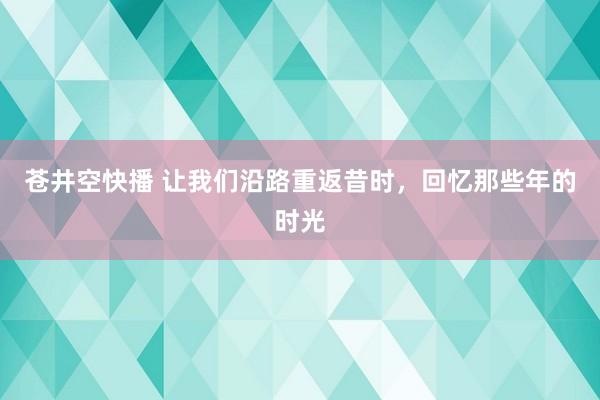 苍井空快播 让我们沿路重返昔时，回忆那些年的时光