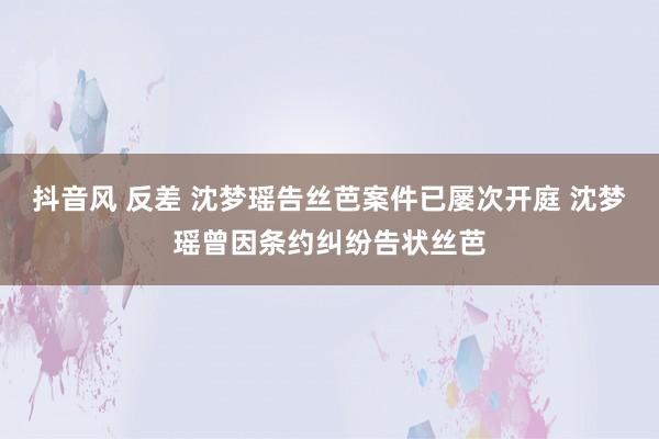 抖音风 反差 沈梦瑶告丝芭案件已屡次开庭 沈梦瑶曾因条约纠纷告状丝芭