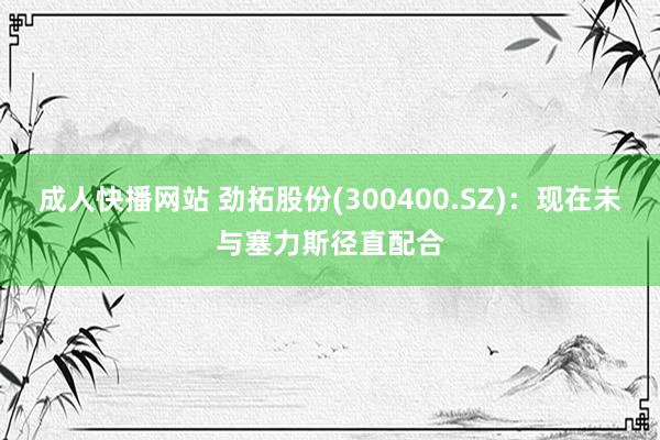 成人快播网站 劲拓股份(300400.SZ)：现在未与塞力斯径直配合