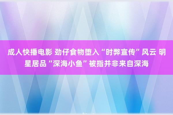 成人快播电影 劲仔食物堕入“时弊宣传”风云 明星居品“深海小鱼”被指并非来自深海