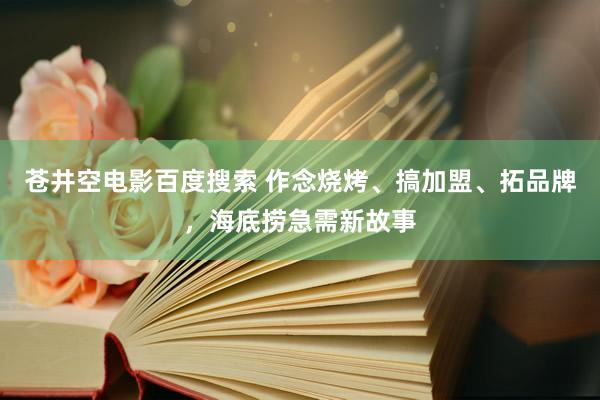 苍井空电影百度搜索 作念烧烤、搞加盟、拓品牌，海底捞急需新故事