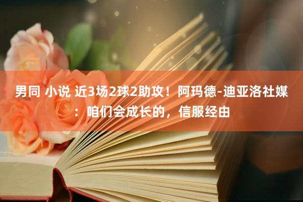 男同 小说 近3场2球2助攻！阿玛德-迪亚洛社媒：咱们会成长的，信服经由