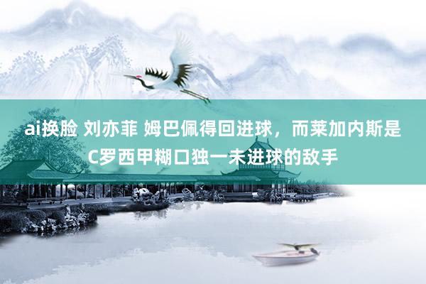 ai换脸 刘亦菲 姆巴佩得回进球，而莱加内斯是C罗西甲糊口独一未进球的敌手