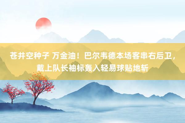 苍井空种子 万金油！巴尔韦德本场客串右后卫，戴上队长袖标轰入轻易球贴地斩