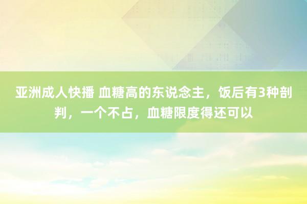 亚洲成人快播 血糖高的东说念主，饭后有3种剖判，一个不占，血糖限度得还可以
