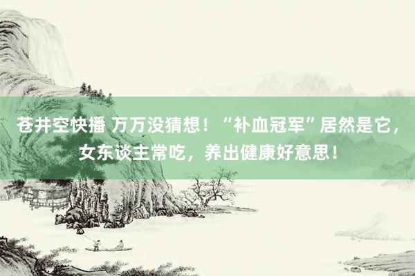 苍井空快播 万万没猜想！“补血冠军”居然是它，女东谈主常吃，养出健康好意思！