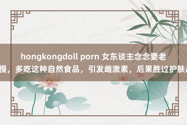 hongkongdoll porn 女东谈主念念要老得慢，多吃这种自然食品，引发雌激素，后果胜过护肤品！