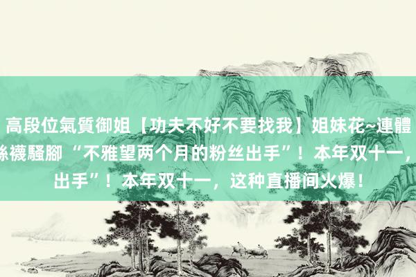 高段位氣質御姐【功夫不好不要找我】姐妹花~連體絲襪~大奶晃動~絲襪騷腳 “不雅望两个月的粉丝出手”！本年双十一，这种直播间火爆！