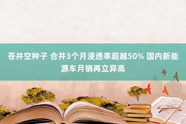 苍井空种子 合并3个月浸透率超越50% 国内新能源车月销再立异高