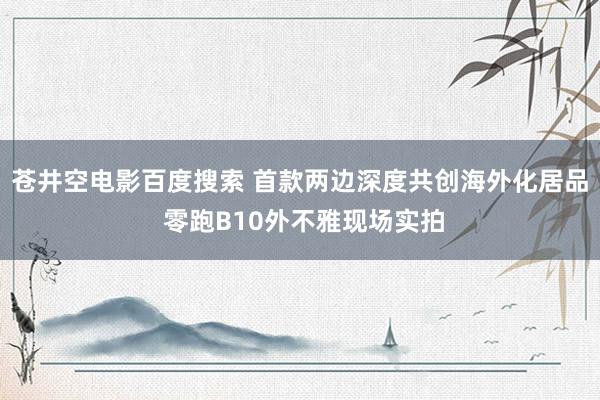 苍井空电影百度搜索 首款两边深度共创海外化居品 零跑B10外不雅现场实拍