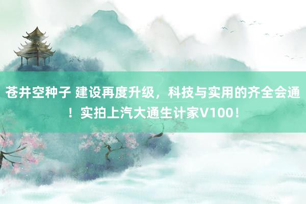 苍井空种子 建设再度升级，科技与实用的齐全会通！实拍上汽大通生计家V100！